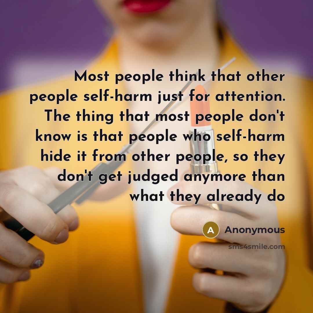 “Most people think that other people self-harm just for attention. The thing that most people don't know is that people who self-harm hide it from other people, so they don't get judged anymore than what they already do” quote by Anonymous