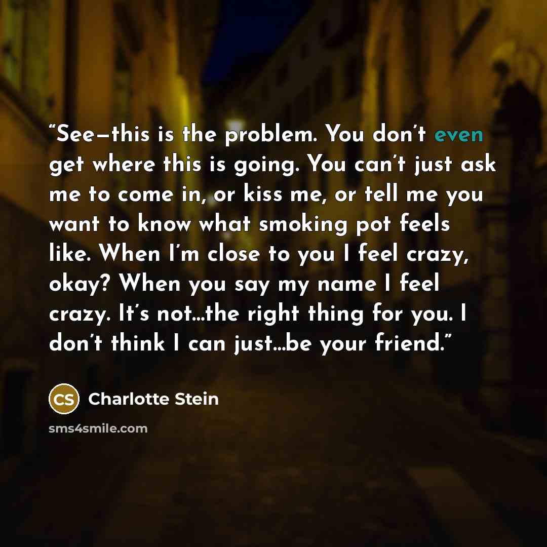 “See—this is the problem. You don’t even get where this is going. You can’t just ask me to come in, or kiss me, or tell me you want to know what smoking pot feels like. When I’m close to you I feel crazy, okay? When you say my name I feel crazy. It’s not…the right thing for you. I don’t think I can…” quote by Charlotte Stein