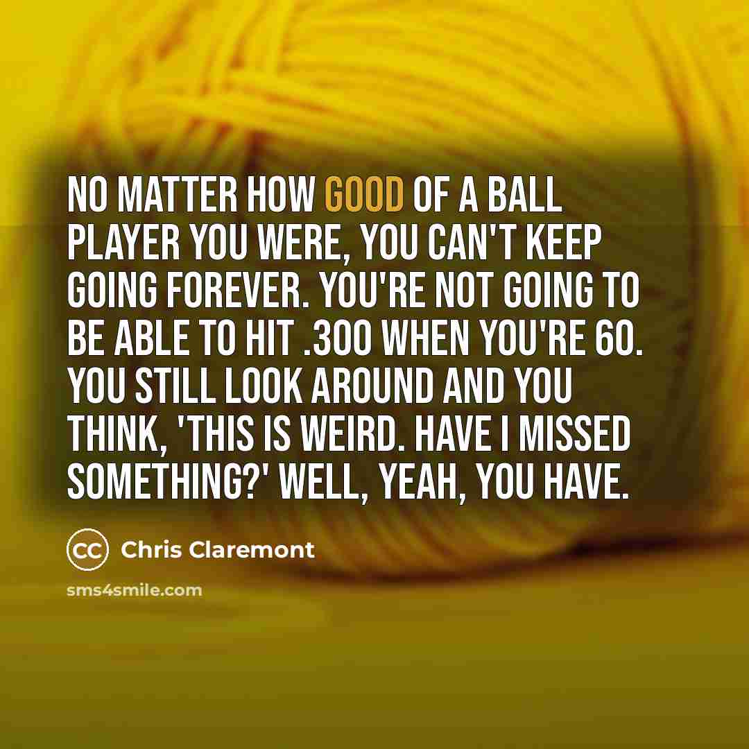 “No matter how good of a ball player you were, you can't keep going forever. You're not going to be able to hit .300 when you're 60. You still look around and you think, 'This is weird. Have I missed something?' Well, yeah, you have.” quote by Chris Claremont