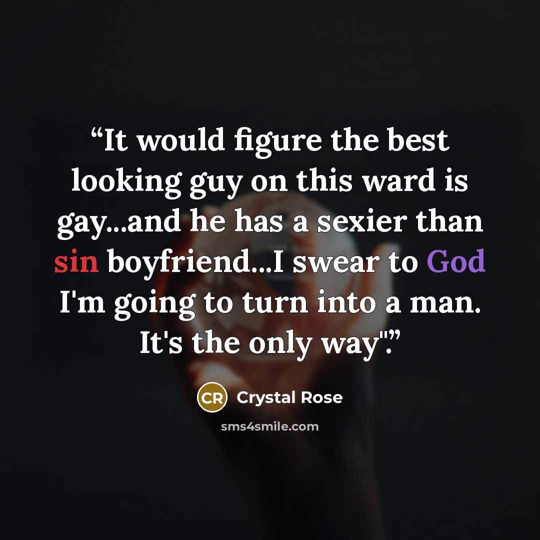 “It would figure the best looking guy on this ward is gay...and he has a sexier than sin boyfriend...I swear to God I'm going to turn into a man. It's the only way".” quote by Crystal Rose