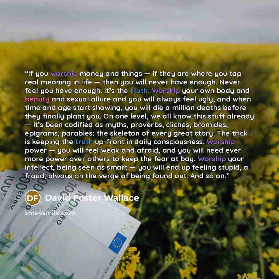 “If you worship money and things — if they are where you tap real meaning in life — then you will never have enough. Never feel you have enough. It’s the truth. Worship your own body and beauty and sexual allure and you will always feel ugly, and when time and age start showing, you will die a…” quote by David Foster Wallace