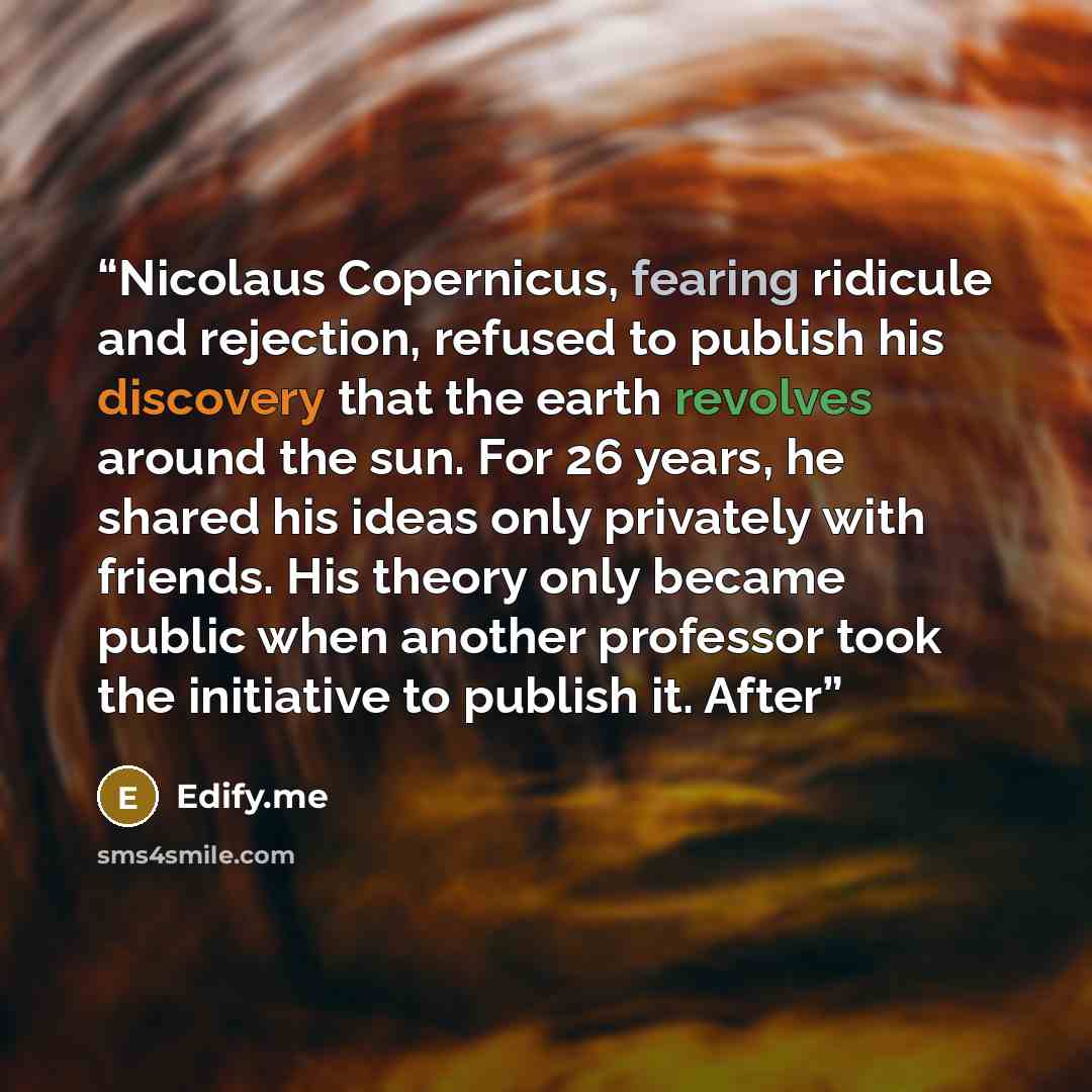 “Nicolaus Copernicus, fearing ridicule and rejection, refused to publish his discovery that the earth revolves around the sun. For 26 years, he shared his ideas only privately with friends. His theory only became public when another professor took the initiative to publish it. After” quote by Edify.me