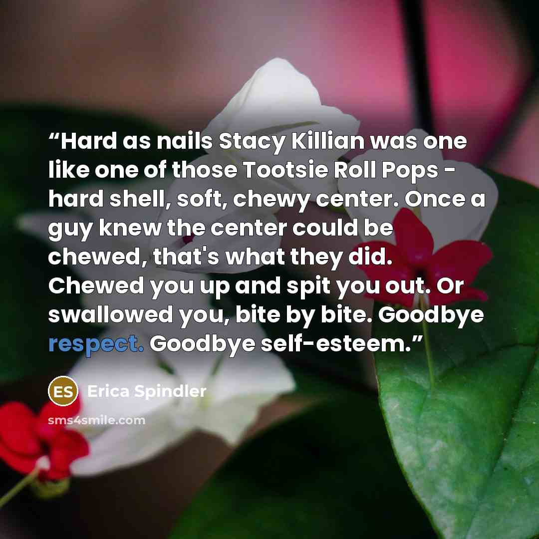 “Hard as nails Stacy Killian was one like one of those Tootsie Roll Pops - hard shell, soft, chewy center. Once a guy knew the center could be chewed, that's what they did. Chewed you up and spit you out. Or swallowed you, bite by bite. Goodbye respect. Goodbye self-esteem.” quote by Erica Spindler