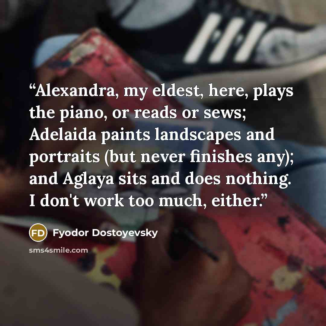 “Alexandra, my eldest, here, plays the piano, or reads or sews; Adelaida paints landscapes and portraits (but never finishes any); and Aglaya sits and does nothing. I don't work too much, either.” quote by Fyodor Dostoyevsky