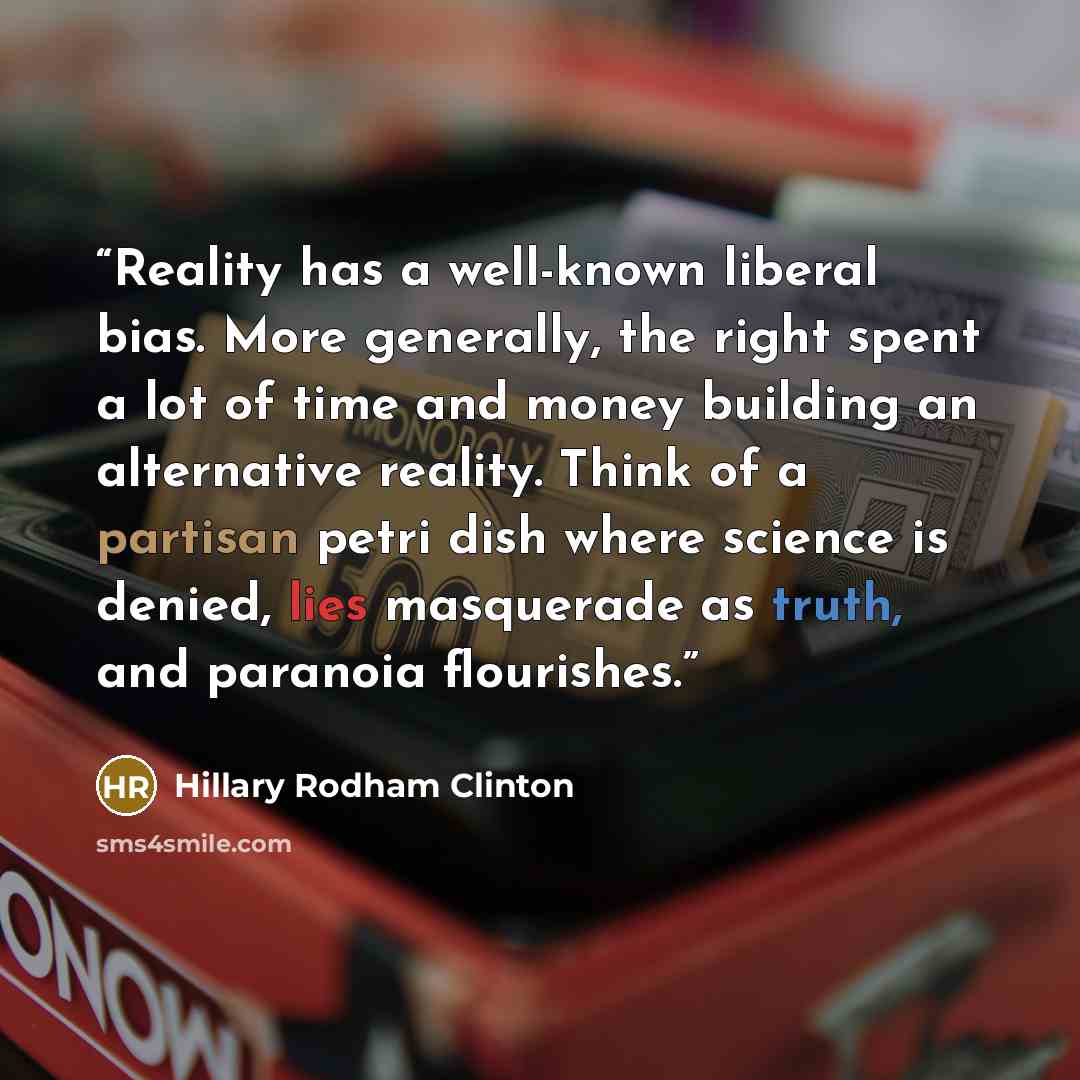 “Reality has a well-known liberal bias. More generally, the right spent a lot of time and money building an alternative reality. Think of a partisan petri dish where science is denied, lies masquerade as truth, and paranoia flourishes.” quote by Hillary Rodham Clinton