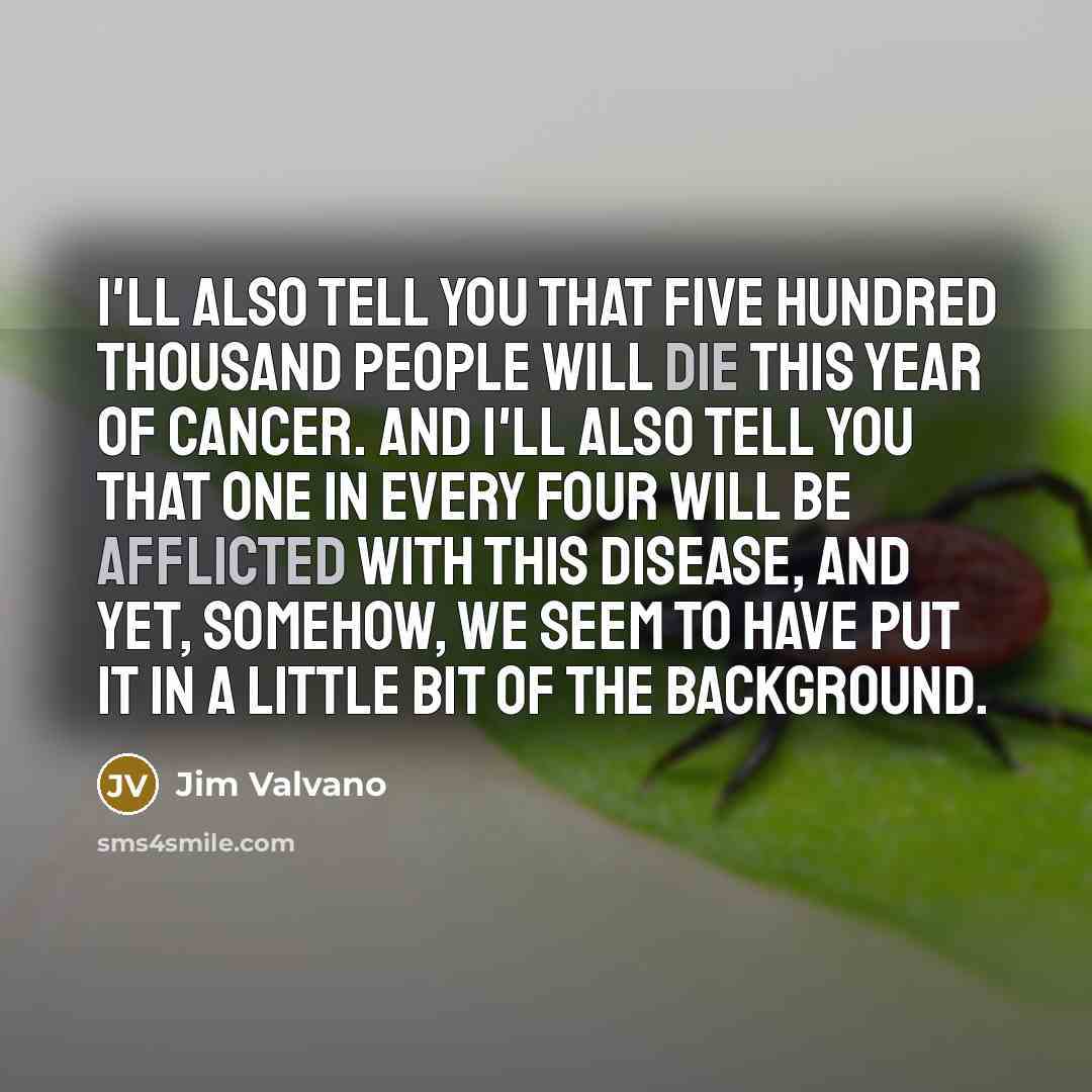 “I'll also tell you that five hundred thousand people will die this year of cancer. And I'll also tell you that one in every four will be afflicted with this disease, and yet, somehow, we seem to have put it in a little bit of the background.” quote by Jim Valvano