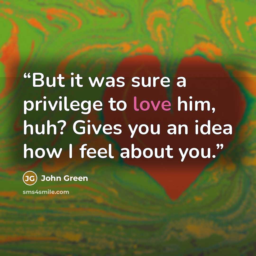 “But it was sure a privilege to love him, huh? Gives you an idea how I feel about you.” quote by John Green