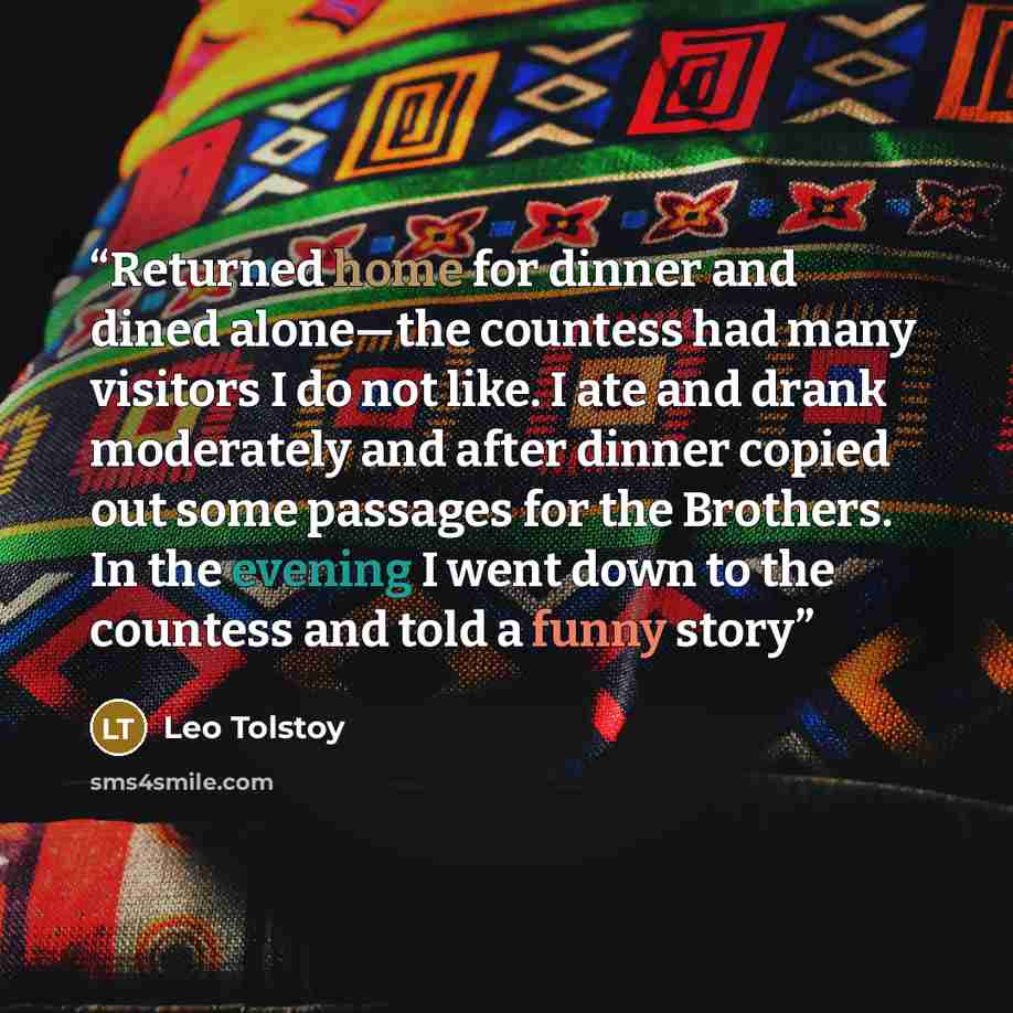 “Returned home for dinner and dined alone—the countess had many visitors I do not like. I ate and drank moderately and after dinner copied out some passages for the Brothers. In the evening I went down to the countess and told a funny story” quote by Leo Tolstoy