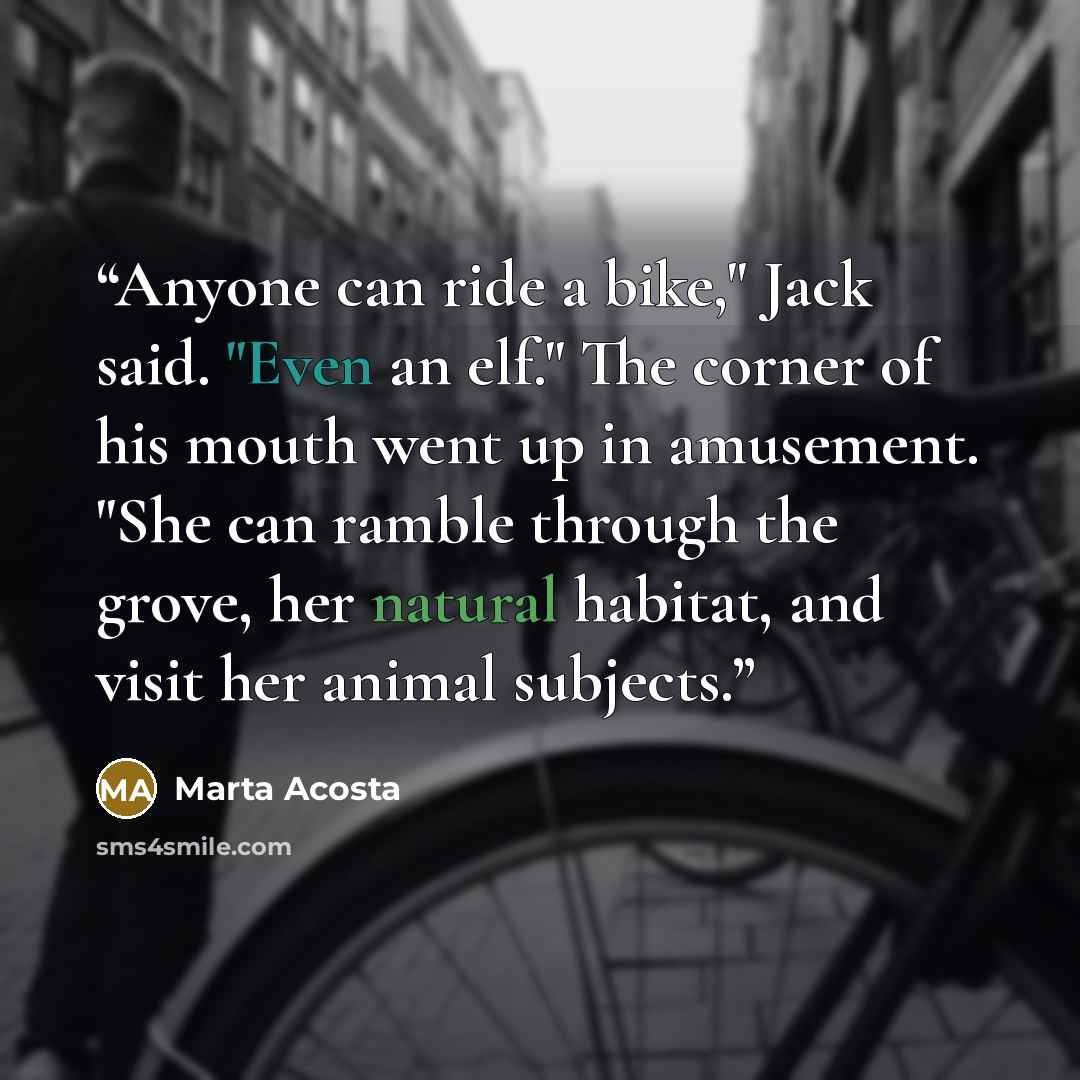 “Anyone can ride a bike," Jack said. "Even an elf." The corner of his mouth went up in amusement. "She can ramble through the grove, her natural habitat, and visit her animal subjects.” quote by Marta Acosta