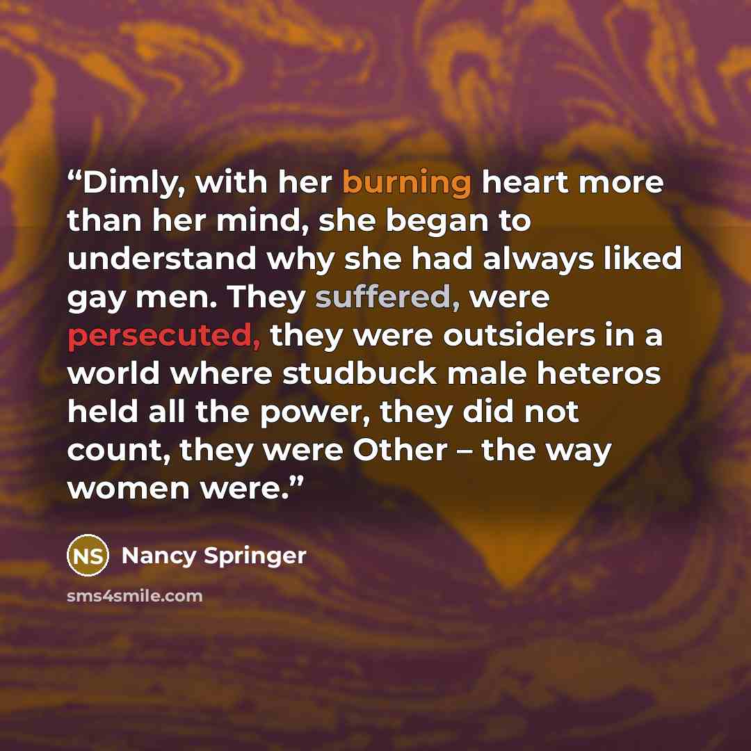 “Dimly, with her burning heart more than her mind, she began to understand why she had always liked gay men. They suffered, were persecuted, they were outsiders in a world where studbuck male heteros held all the power, they did not count, they were Other – the way women were.” quote by Nancy Springer