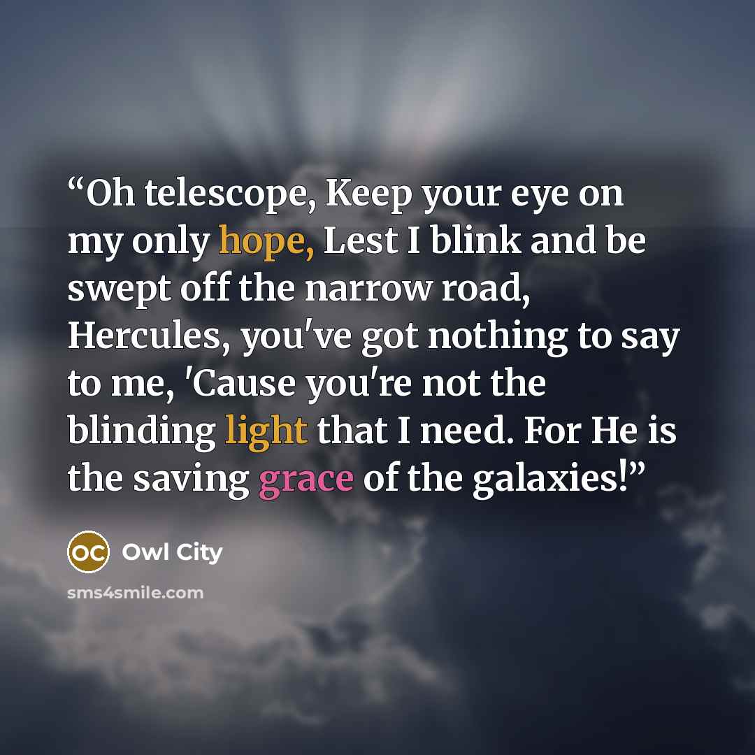 “Oh telescope, Keep your eye on my only hope, Lest I blink and be swept off the narrow road, Hercules, you've got nothing to say to me, 'Cause you're not the blinding light that I need. For He is the saving grace of the galaxies!” quote by Owl City