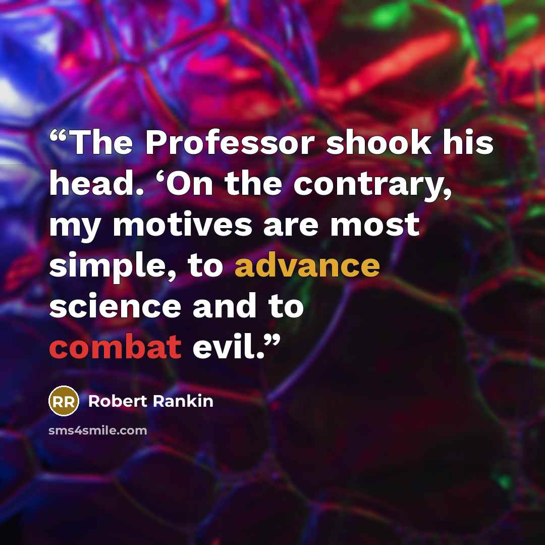 “The Professor shook his head. ‘On the contrary, my motives are most simple, to advance science and to combat evil.” quote by Robert Rankin