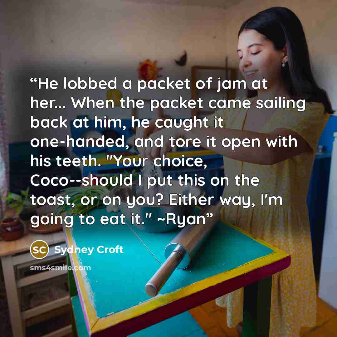 “He lobbed a packet of jam at her... When the packet came sailing back at him, he caught it one-handed, and tore it open with his teeth. "Your choice, Coco--should I put this on the toast, or on you? Either way, I'm going to eat it." ~Ryan” quote by Sydney Croft