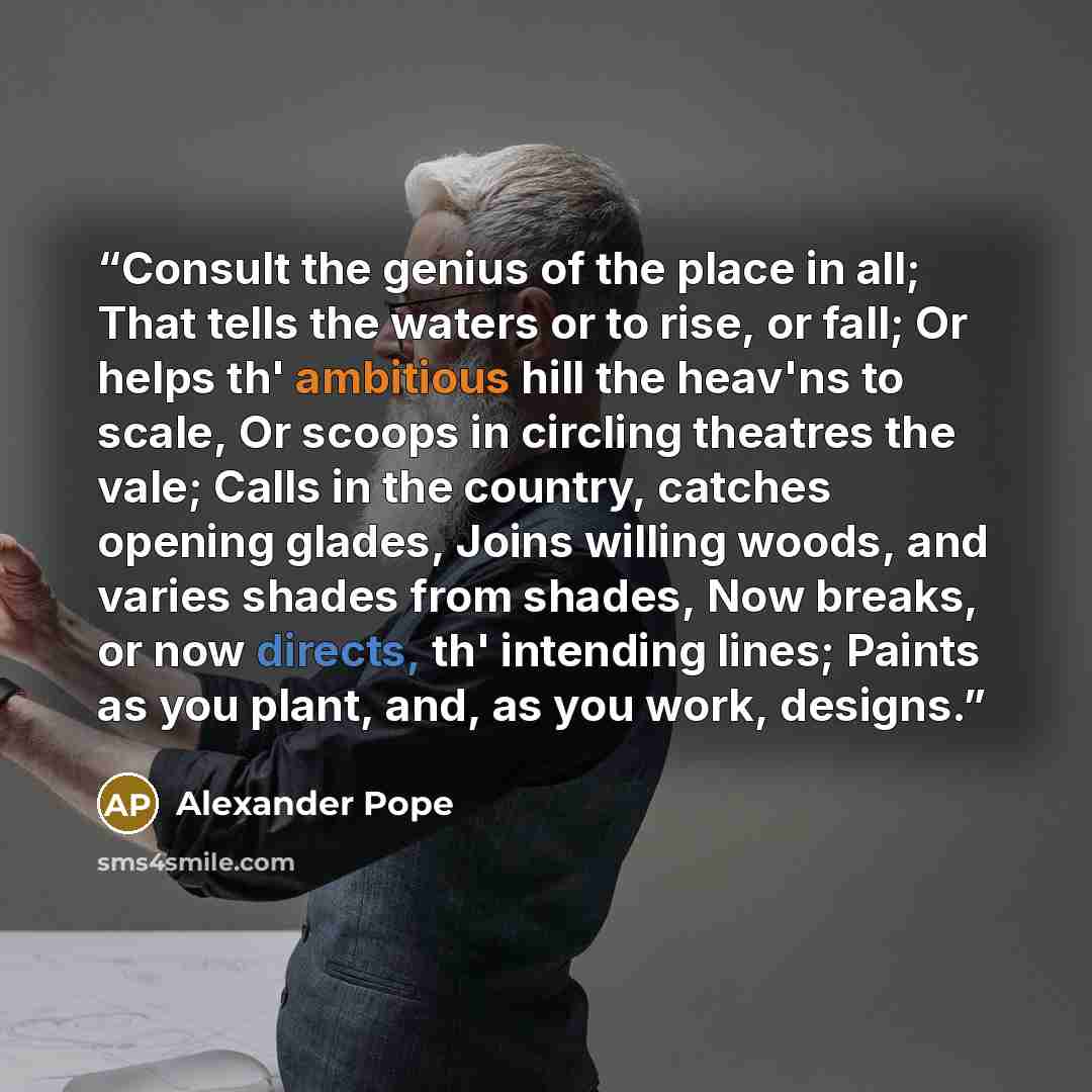 “Consult the genius of the place in all; That tells the waters or to rise, or fall; Or helps th' ambitious hill the heav'ns to scale, Or scoops in circling theatres the vale; Calls in the country, catches opening glades, Joins willing woods, and varies shades from shades, Now breaks, or now…” quote by Alexander Pope