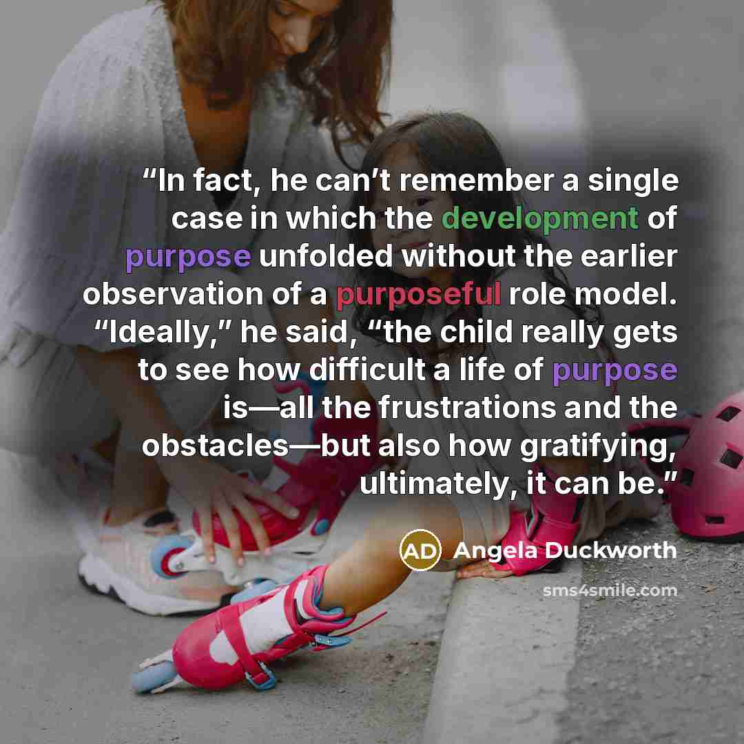 “In fact, he can’t remember a single case in which the development of purpose unfolded without the earlier observation of a purposeful role model. “Ideally,” he said, “the child really gets to see how difficult a life of purpose is—all the frustrations and the obstacles—but also how gratifying…” quote by Angela Duckworth