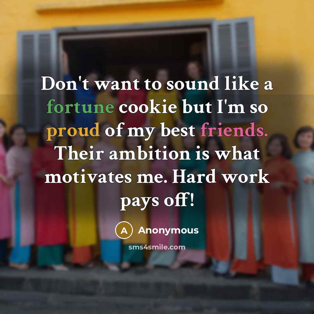 “Don't want to sound like a fortune cookie but I'm so proud of my best friends. Their ambition is what motivates me. Hard work pays off!” quote by Anonymous