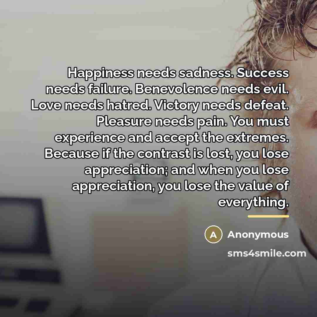 “Happiness needs sadness. Success needs failure. Benevolence needs evil. Love…” quote by Anonymous