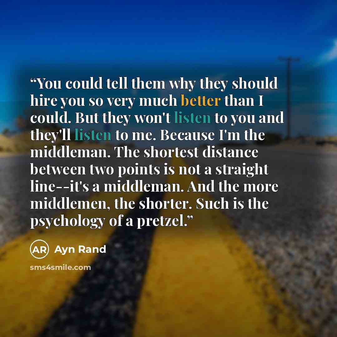“You could tell them why they should hire you so very much better than I could. But they won't listen to you and they'll listen to me. Because I'm the middleman. The shortest distance between two points is not a straight line--it's a middleman. And the more middlemen, the shorter. Such is the…” quote by Ayn Rand