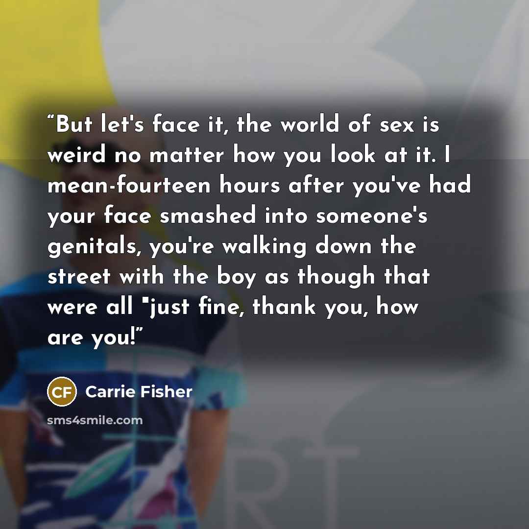 “But let's face it, the world of sex is weird no matter how you look at it. I mean-fourteen hours after you've had your face smashed into someone's genitals, you're walking down the street with the boy as though that were all "just fine, thank you, how are you!” quote by Carrie Fisher