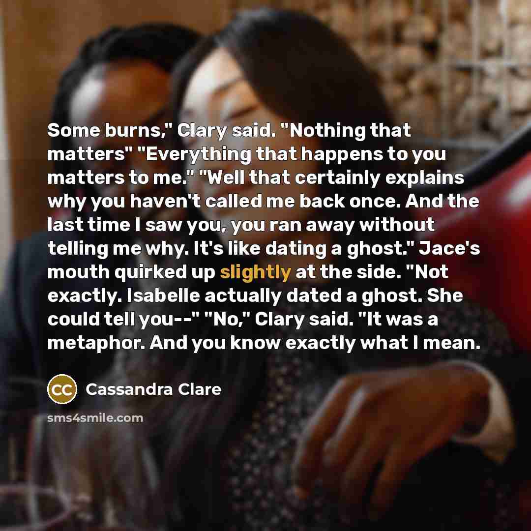 “Some burns," Clary said. "Nothing that matters" "Everything that happens to you matters to me." "Well that certainly explains why you haven't called me back once. And the last time I saw you, you ran away without telling me why. It's like dating a ghost." Jace's mouth quirked up slightly at the…” quote by Cassandra Clare