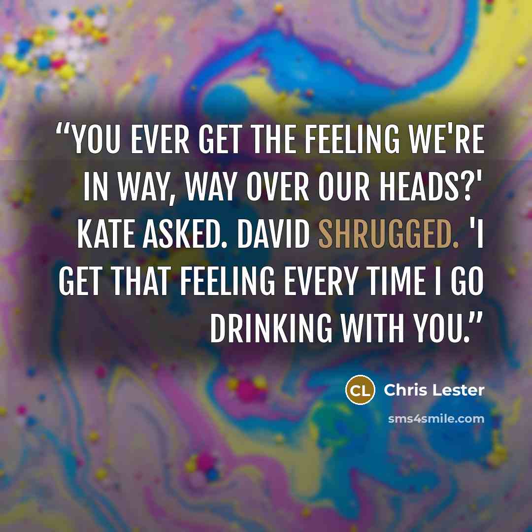 “You ever get the feeling we're in way, WAY over our heads?' Kate asked. David shrugged. 'I get that feeling every time I go drinking with you.” quote by Chris Lester