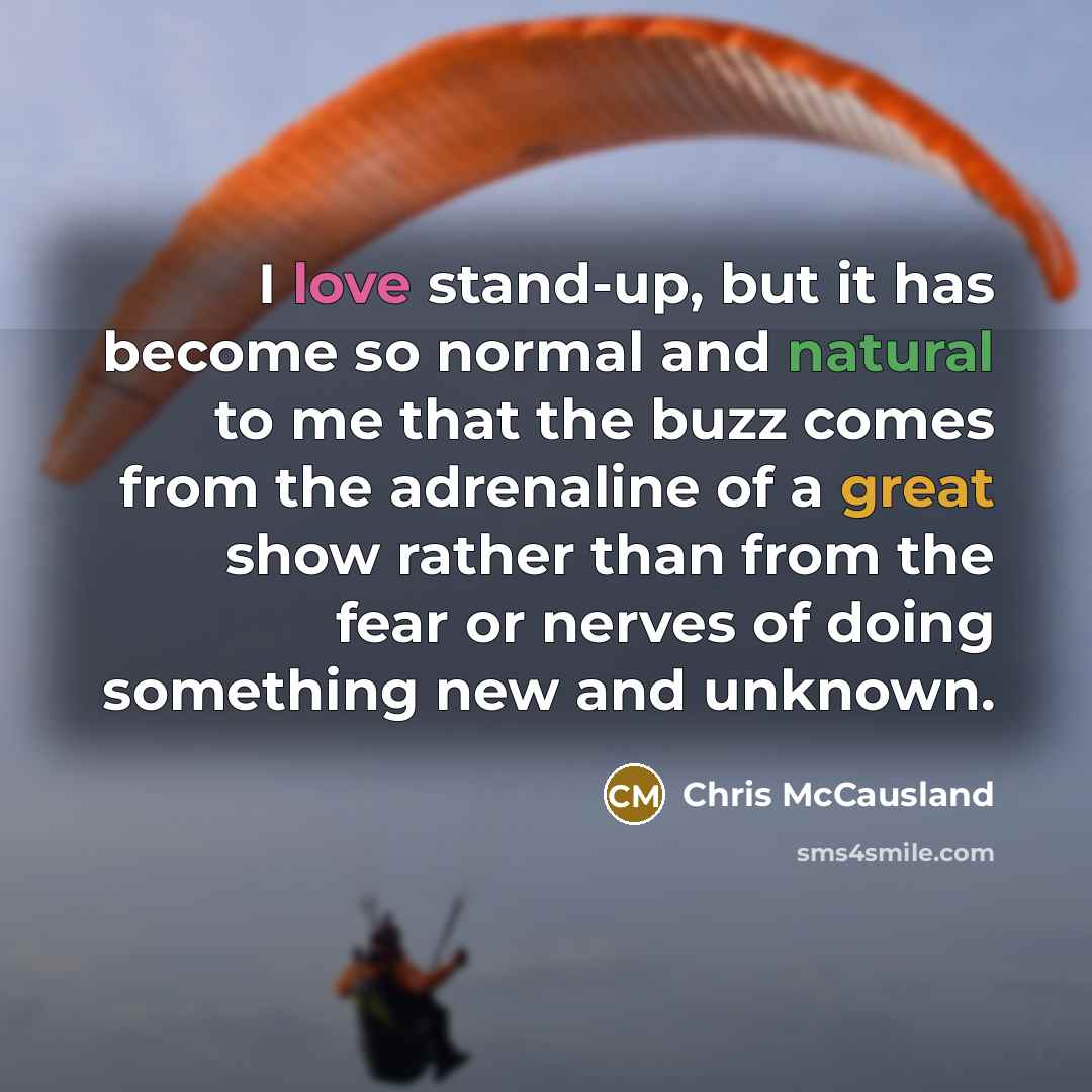 “I love stand-up, but it has become so normal and natural to me that the buzz comes from the adrenaline of a great show rather than from the fear or nerves of doing something new and unknown.” quote by Chris McCausland