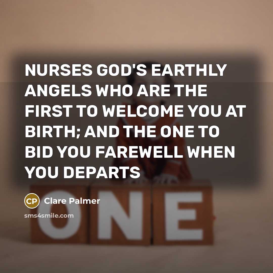 “NURSES GOD'S EARTHLY ANGELS WHO ARE THE FIRST TO WELCOME YOU AT BIRTH; AND THE ONE TO BID YOU FAREWELL WHEN YOU DEPARTS” quote by Clare Palmer