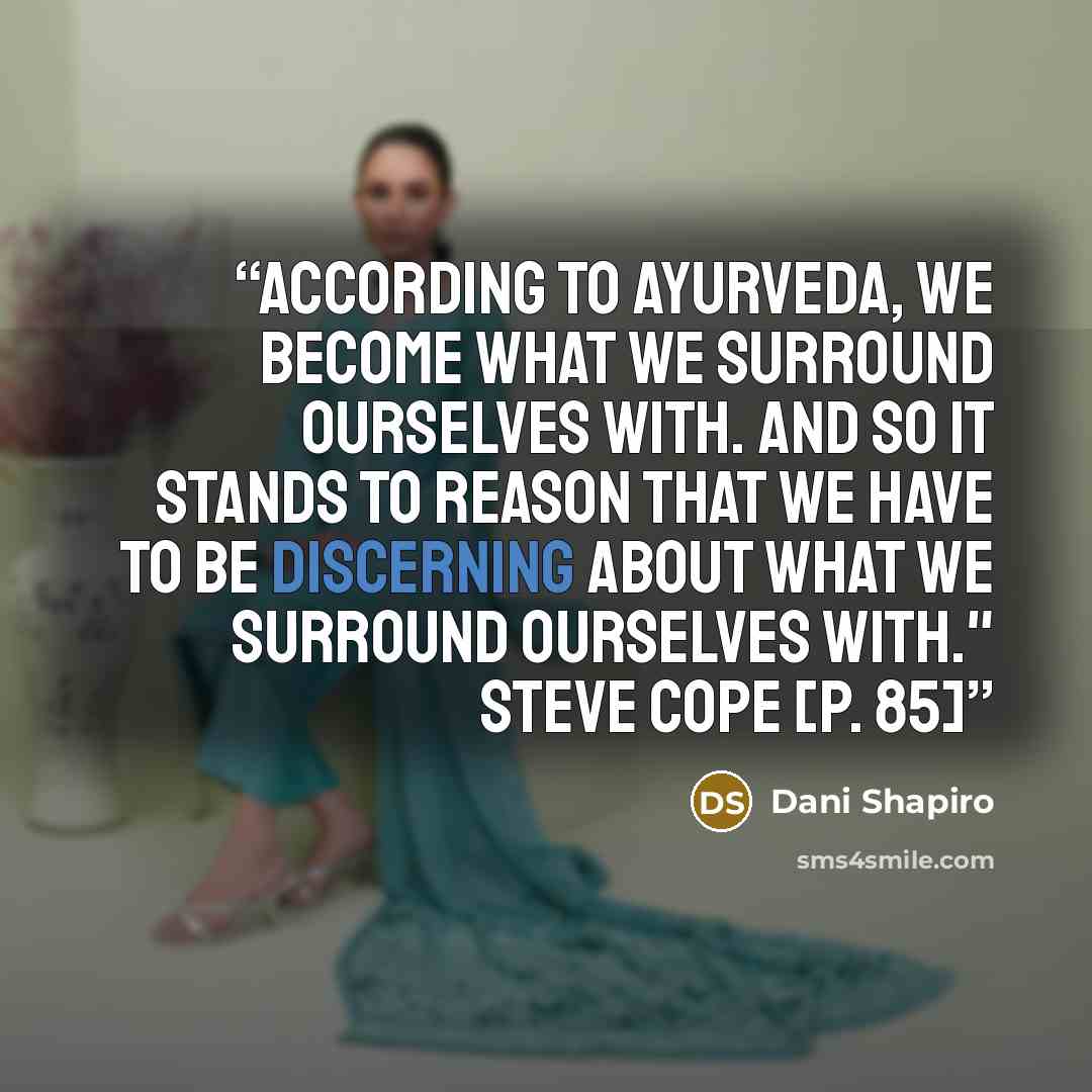 “According to ayurveda, we become what we surround ourselves with. And so it stands to reason that we have to be discerning about what we surround ourselves with." Steve Cope [p. 85]” quote by Dani Shapiro