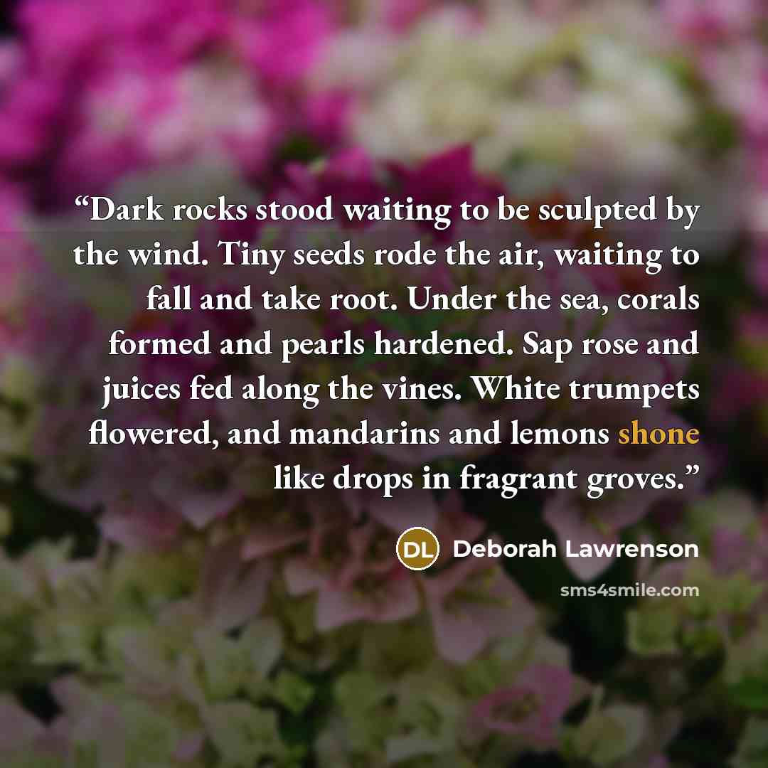 “Dark rocks stood waiting to be sculpted by the wind. Tiny seeds rode the air, waiting to fall and take root. Under the sea, corals formed and pearls hardened. Sap rose and juices fed along the vines. White trumpets flowered, and mandarins and lemons shone like drops in fragrant groves.” quote by Deborah Lawrenson