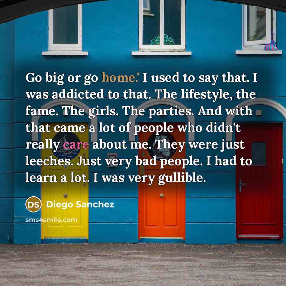 “Go big or go home.' I used to say that. I was addicted to that. The lifestyle, the fame. The girls. The parties. And with that came a lot of people who didn't really care about me. They were just leeches. Just very bad people. I had to learn a lot. I was very gullible.” quote by Diego Sanchez