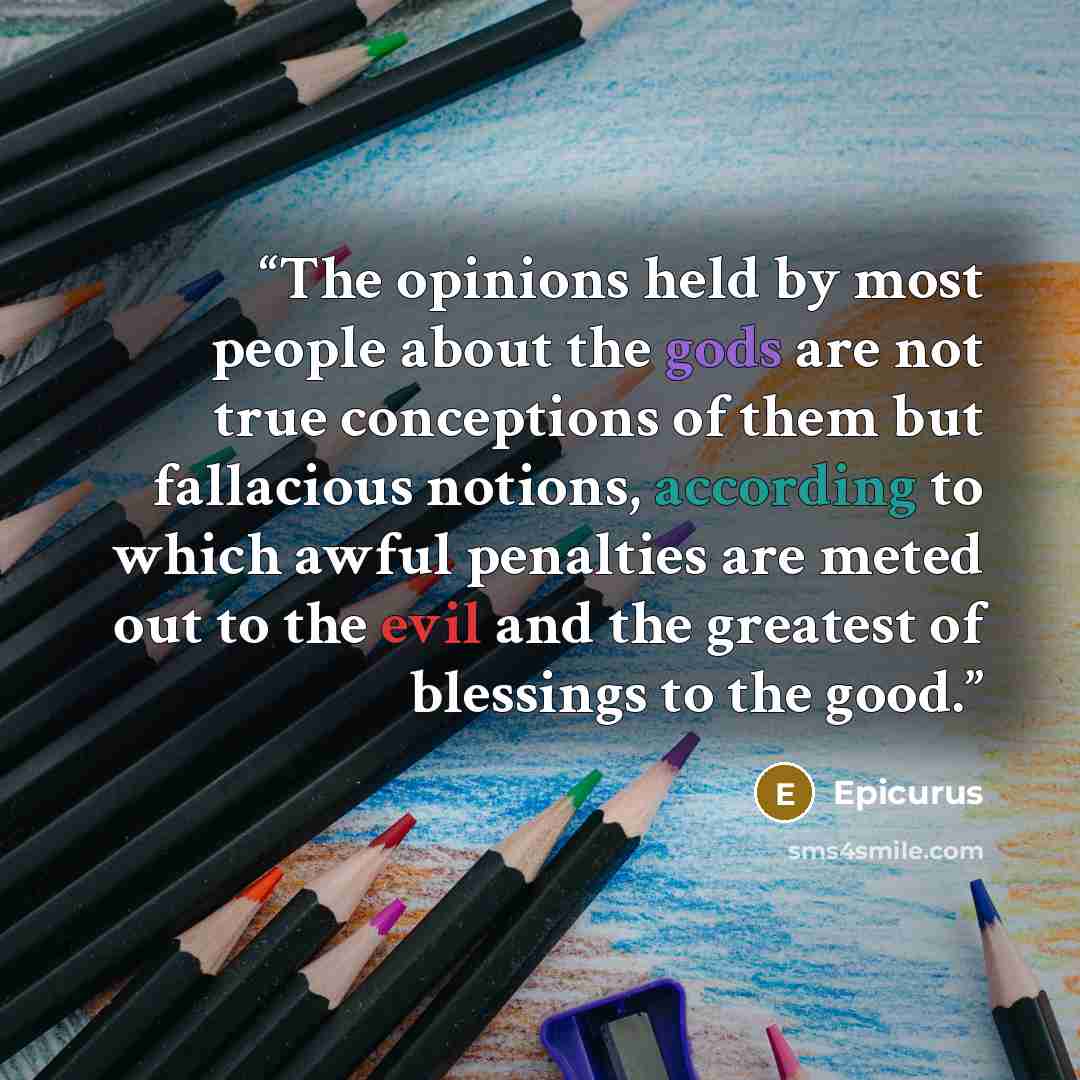 “The opinions held by most people about the gods are not true conceptions of them but fallacious notions, according to which awful penalties are meted out to the evil and the greatest of blessings to the good.” quote by Epicurus