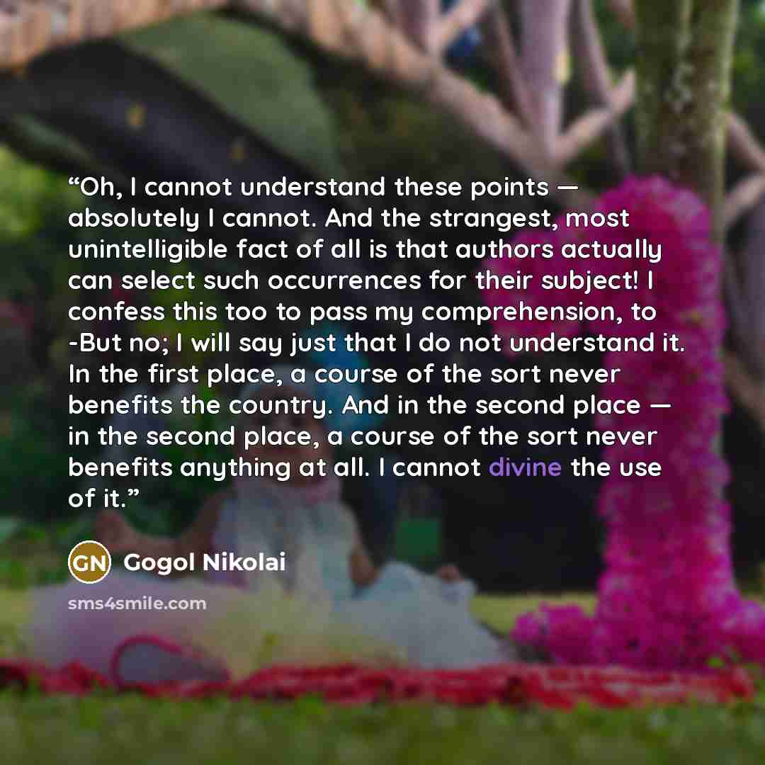 “Oh, I cannot understand these points — absolutely I cannot. And the strangest, most unintelligible fact of all is that authors actually can select such occurrences for their subject! I confess this too to pass my comprehension, to -But no; I will say just that I do not understand it. In the first…” quote by Gogol Nikolai
