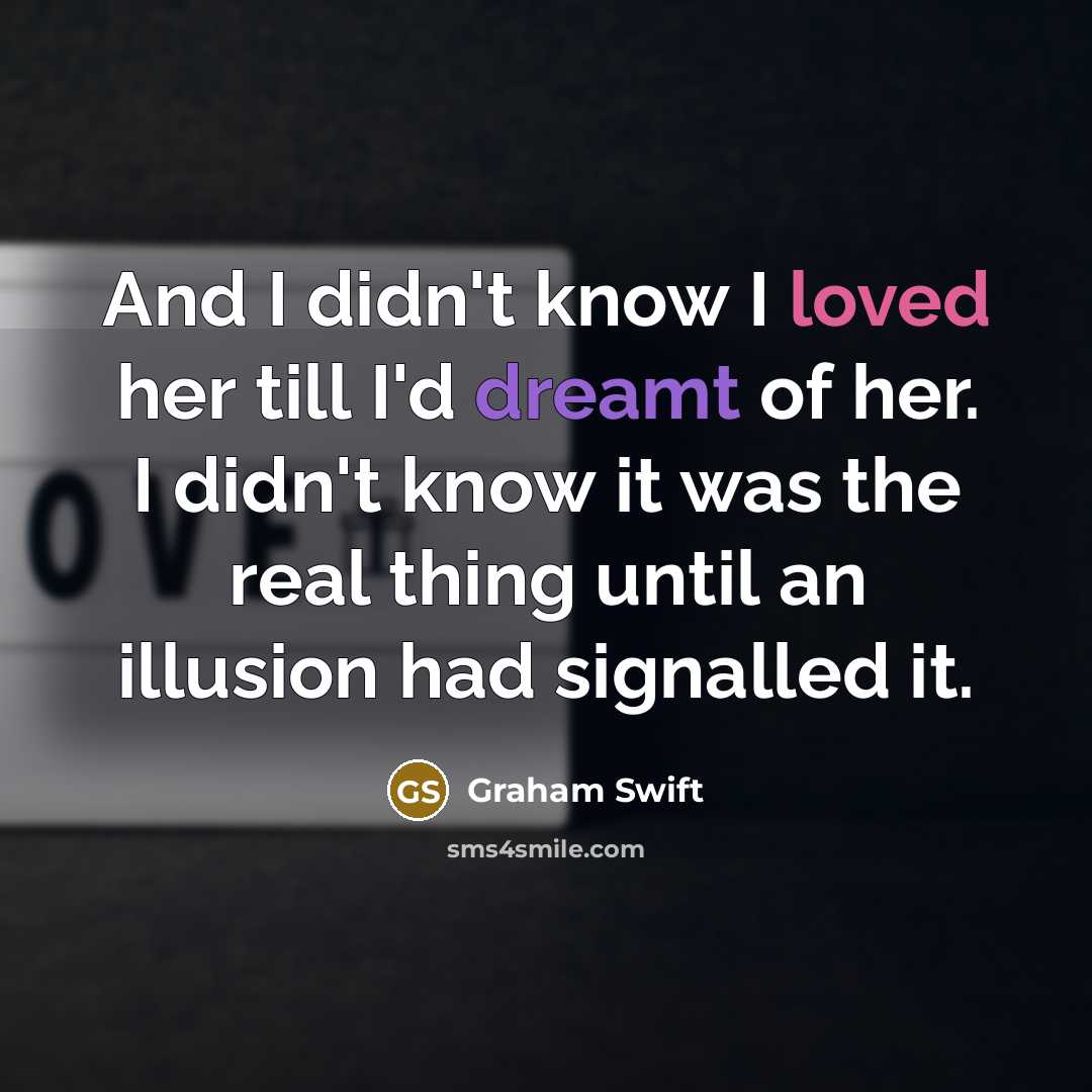 “And I didn't know I loved her till I'd dreamt of her. I didn't know it was the real thing until an illusion had signalled it.” quote by Graham Swift