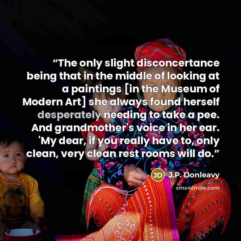 “The only slight disconcertance being that in the middle of looking at a paintings [in the Museum of Modern Art] she always found herself desperately needing to take a pee. And grandmother's voice in her ear. 'My dear, if you really have to, only clean, very clean rest rooms will do.” quote by J.P. Donleavy