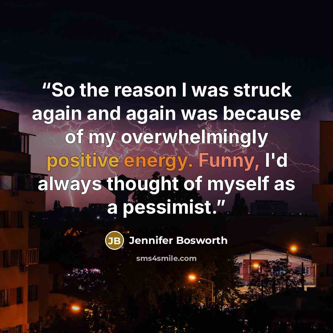 “So the reason I was struck again and again was because of my overwhelmingly positive energy. Funny, I'd always thought of myself as a pessimist.” quote by Jennifer Bosworth