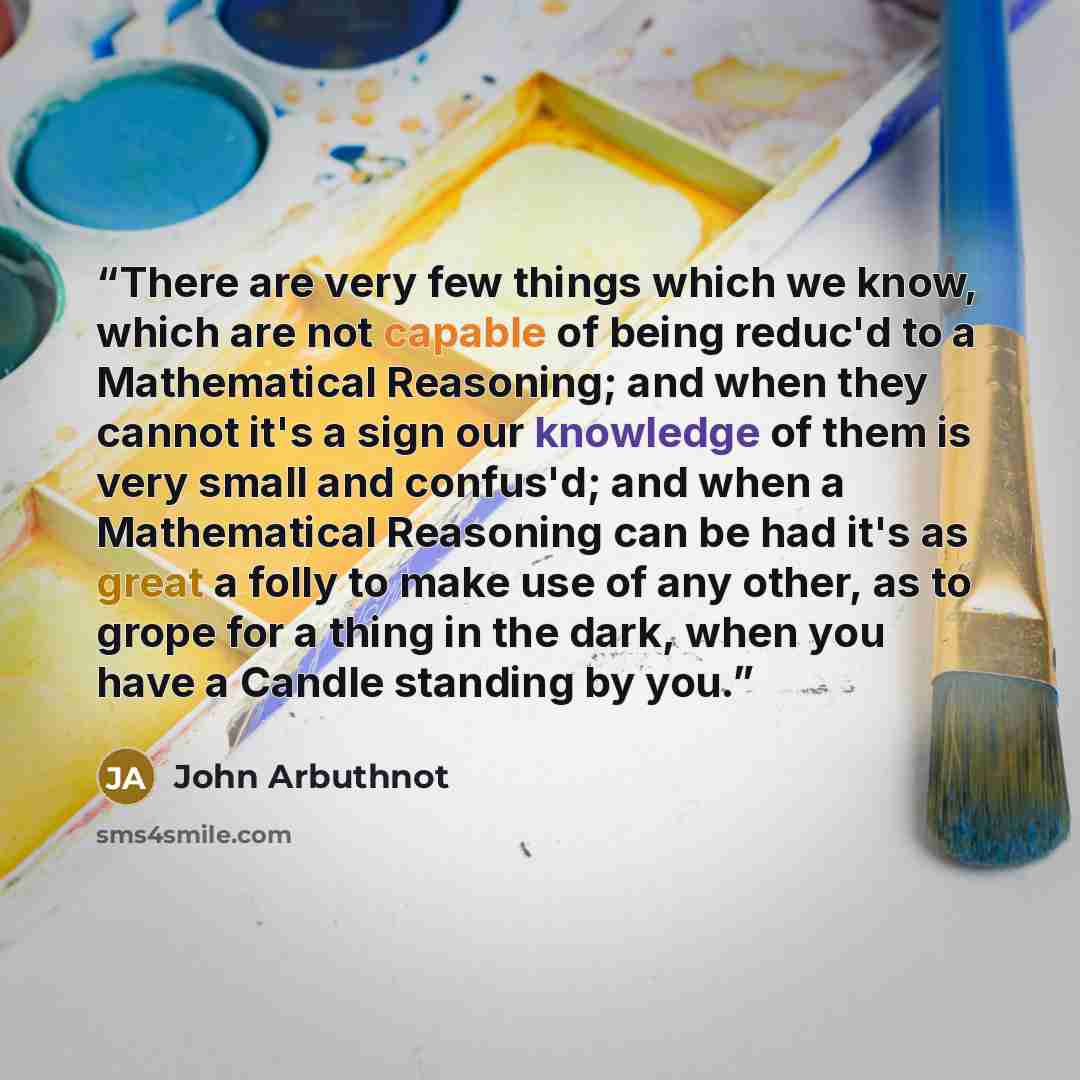 “There are very few things which we know, which are not capable of being reduc'd to a Mathematical Reasoning; and when they cannot it's a sign our knowledge of them is very small and confus'd; and when a Mathematical Reasoning can be had it's as great a folly to make use of any other, as to grope…” quote by John Arbuthnot