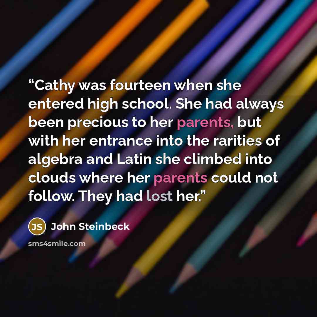 “Cathy was fourteen when she entered high school. She had always been precious to her parents, but with her entrance into the rarities of algebra and Latin she climbed into clouds where her parents could not follow. They had lost her.” quote by John Steinbeck