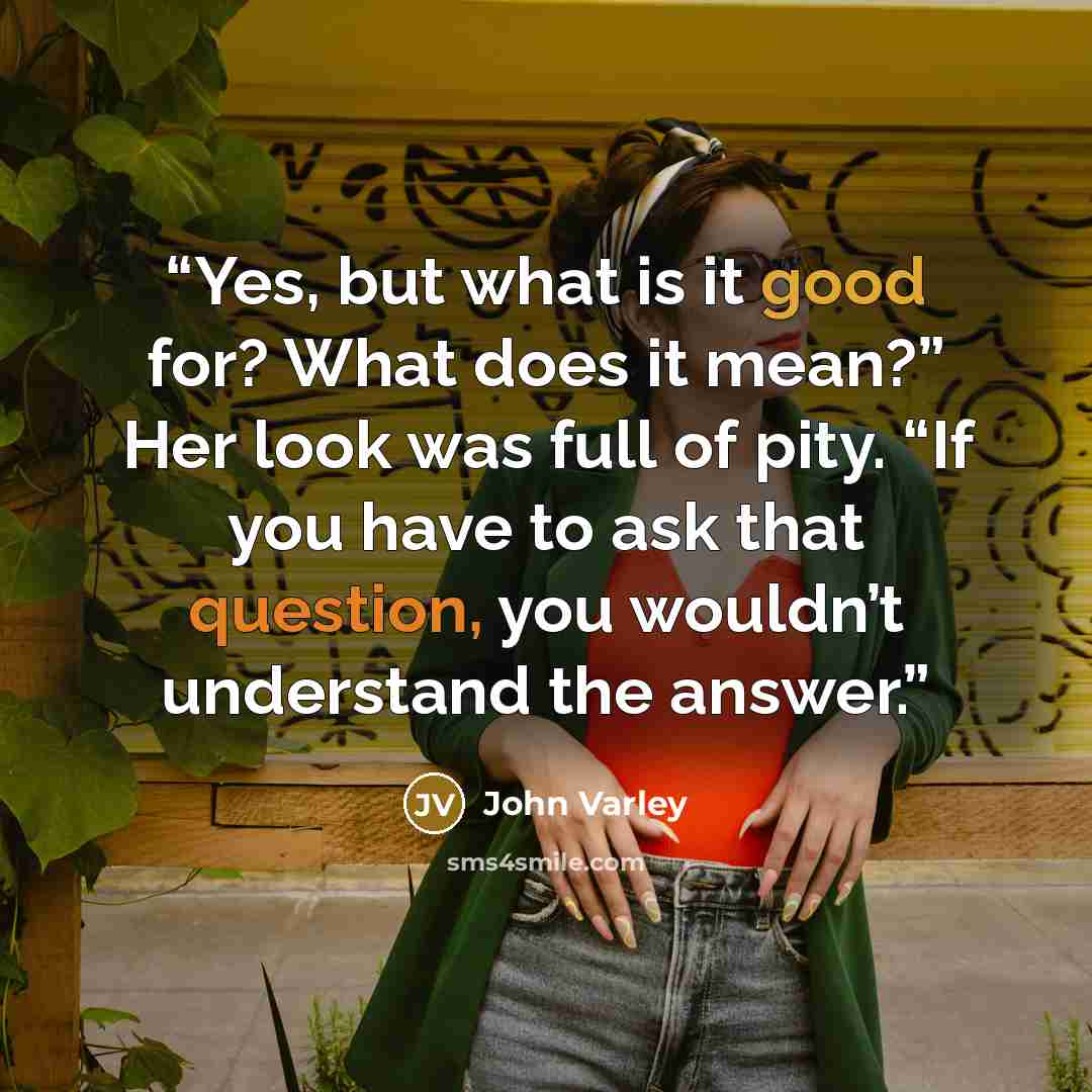 “Yes, but what is it good for? What does it mean?” Her look was full of pity. “If you have to ask that question, you wouldn’t understand the answer.” quote by John Varley