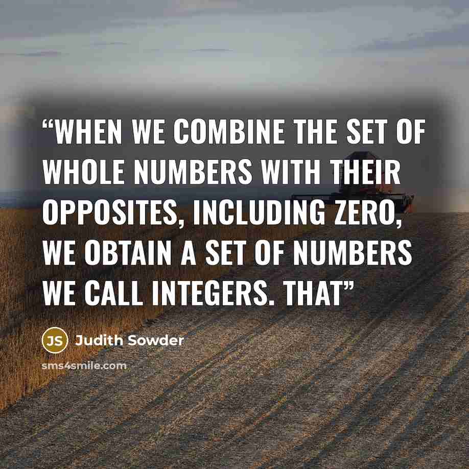 “When we combine the set of whole numbers with their opposites, including zero, we obtain a set of numbers we call integers. That” quote by Judith Sowder