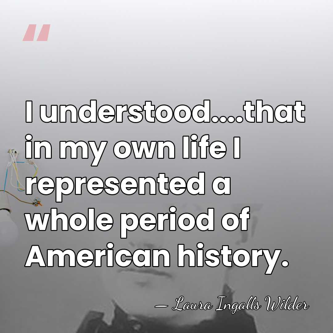 I understood....that in my own life I represented a whole period of&hellip; - Laura Ingalls Wilder