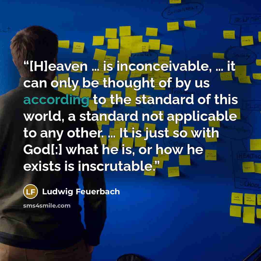 “[H]eaven … is inconceivable, … it can only be thought of by us according to the standard of this world, a standard not applicable to any other. … It is just so with God[:] what he is, or how he exists is inscrutable.” quote by Ludwig Feuerbach