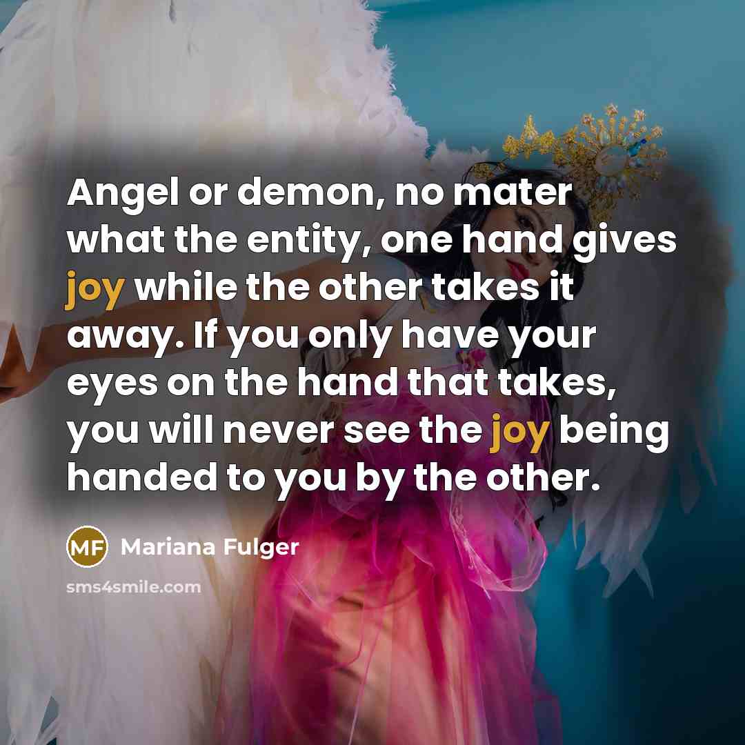 “Angel or demon, no mater what the entity, one hand gives joy while the other takes it away. If you only have your eyes on the hand that takes, you will never see the joy being handed to you by the other.” quote by Mariana Fulger