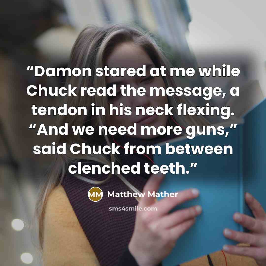 “Damon stared at me while Chuck read the message, a tendon in his neck flexing. “And we need more guns,” said Chuck from between clenched teeth.” quote by Matthew Mather