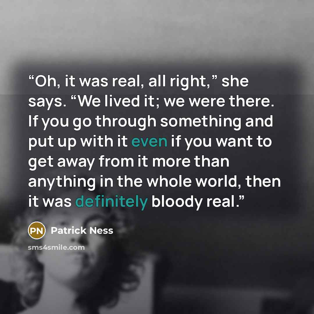 “Oh, it was real, all right,” she says. “We lived it; we were there. If you go through something and put up with it even if you want to get away from it more than anything in the whole world, then it was definitely bloody real.” quote by Patrick Ness