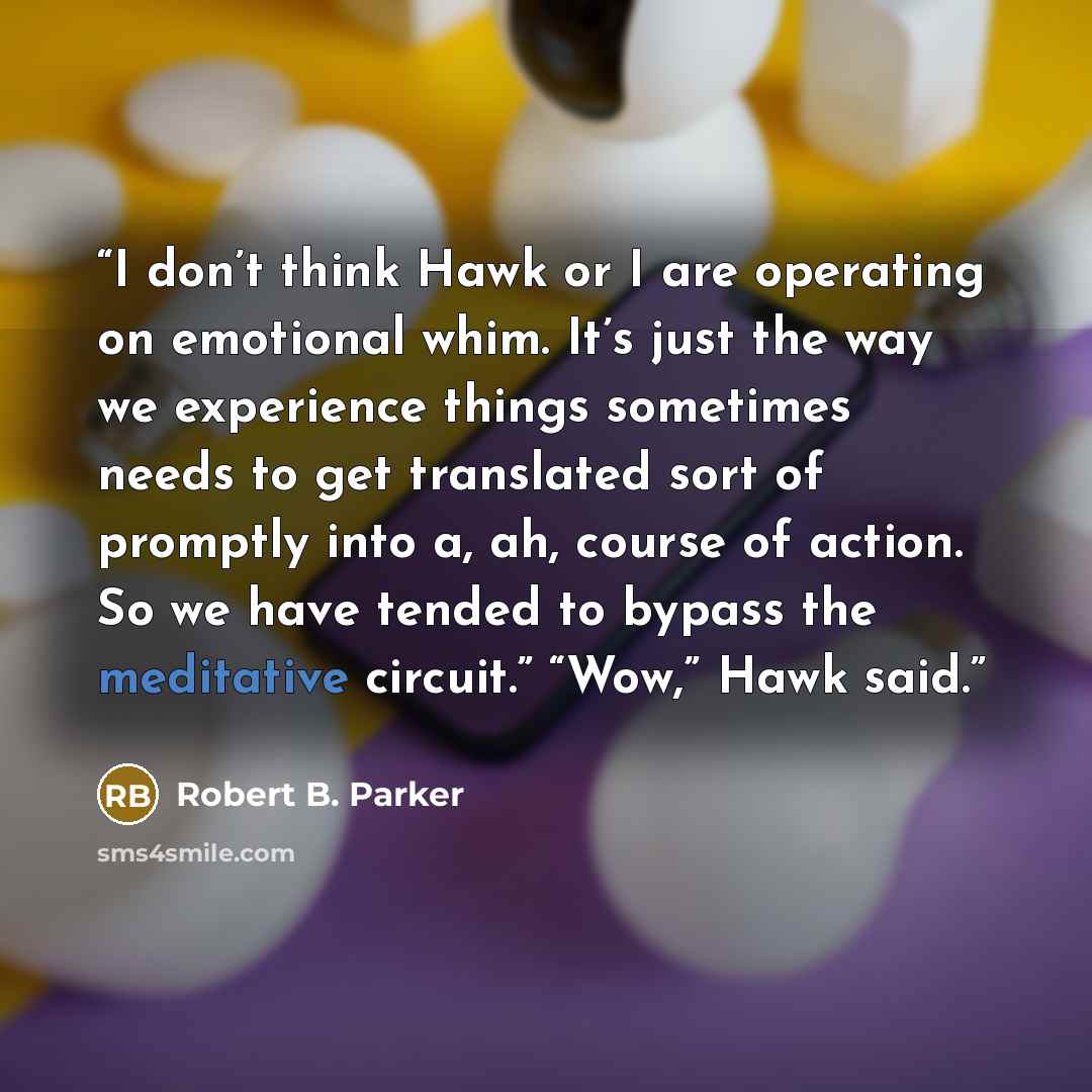 “I don’t think Hawk or I are operating on emotional whim. It’s just the way we experience things sometimes needs to get translated sort of promptly into a, ah, course of action. So we have tended to bypass the meditative circuit.” “Wow,” Hawk said.” quote by Robert B. Parker