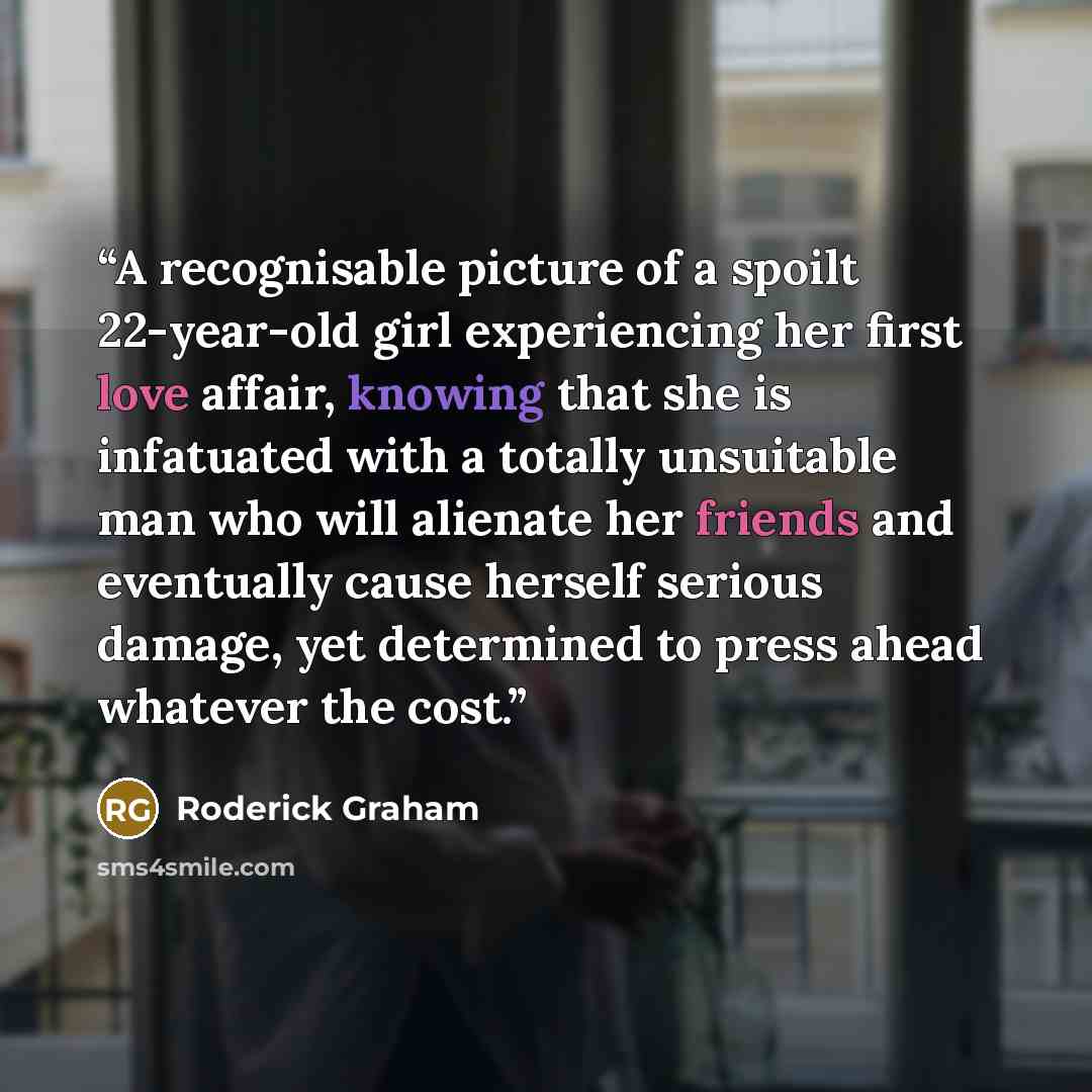 “A recognisable picture of a spoilt 22-year-old girl experiencing her first love affair, knowing that she is infatuated with a totally unsuitable man who will alienate her friends and eventually cause herself serious damage, yet determined to press ahead whatever the cost.” quote by Roderick Graham