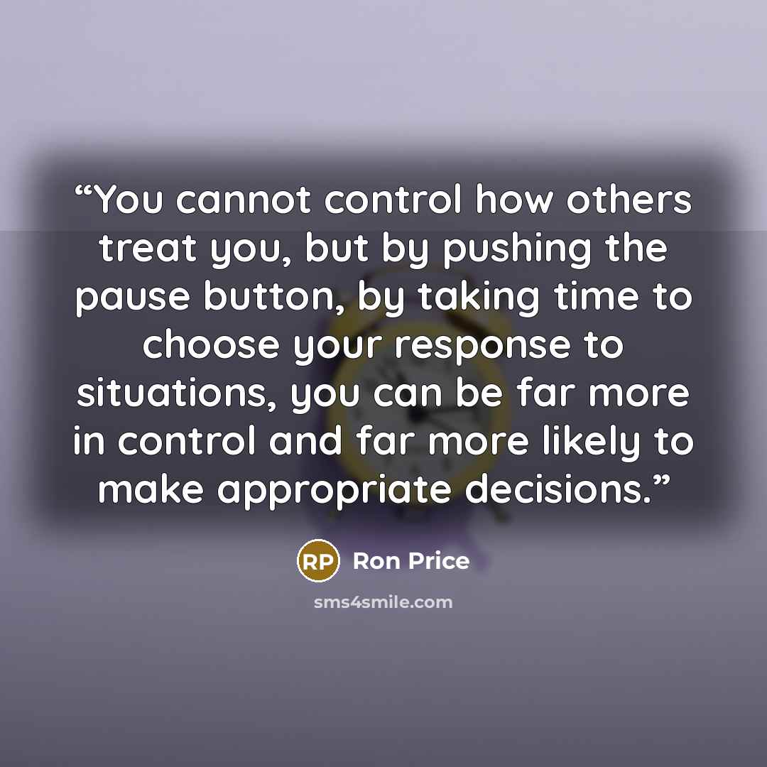 “You cannot control how others treat you, but by pushing the pause button, by taking time to choose your response to situations, you can be far more in control and far more likely to make appropriate decisions.” quote by Ron Price