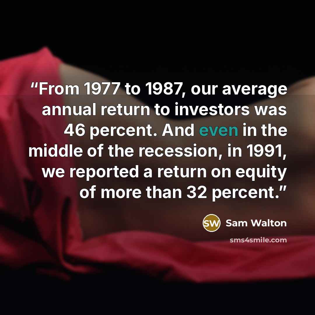 “From 1977 to 1987, our average annual return to investors was 46 percent. And even in the middle of the recession, in 1991, we reported a return on equity of more than 32 percent.” quote by Sam Walton