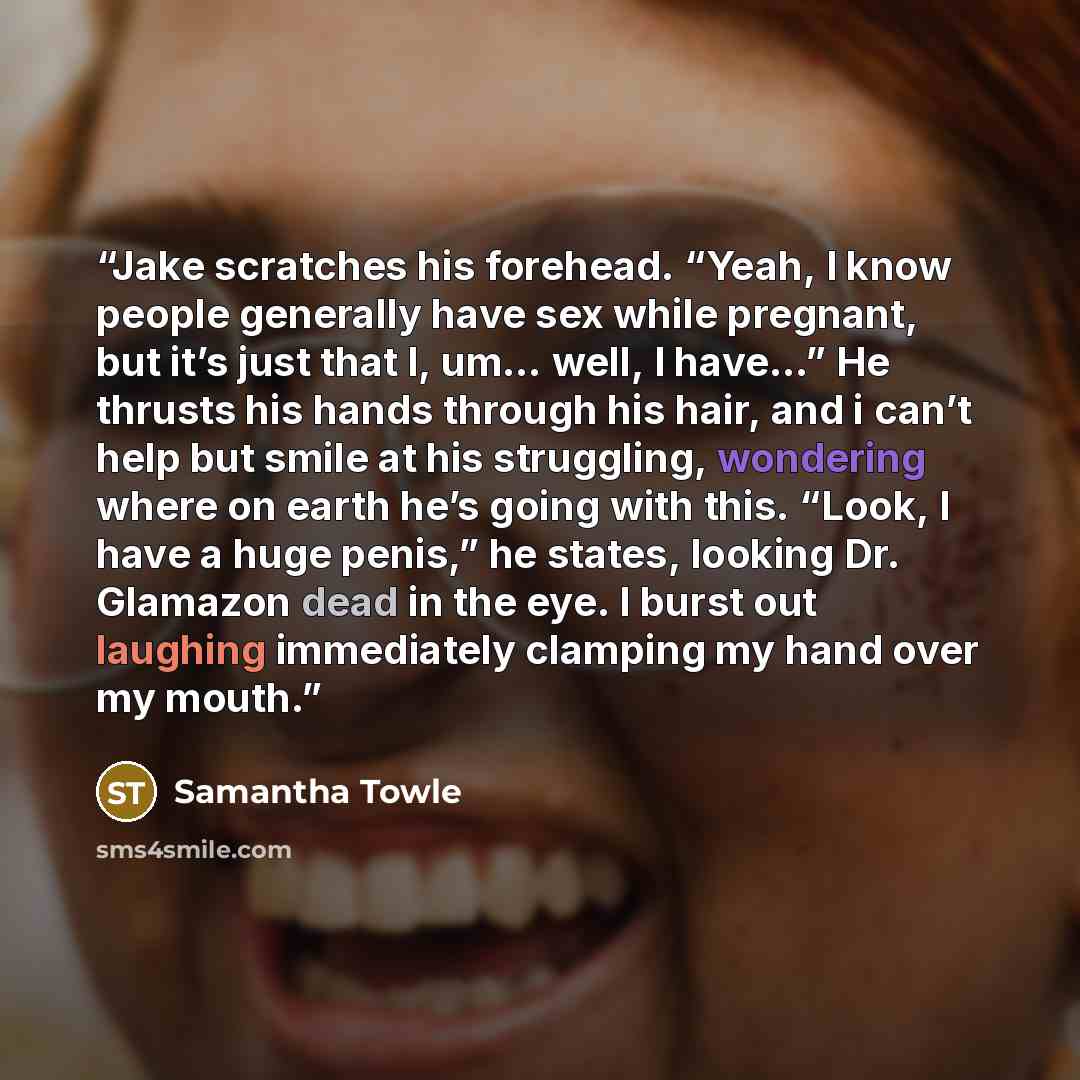 “Jake scratches his forehead. “Yeah, I know people generally have sex while pregnant, but it’s just that I, um… well, I have…” He thrusts his hands through his hair, and i can’t help but smile at his struggling, wondering where on earth he’s going with this. “Look, I have a huge penis,” he states…” quote by Samantha Towle