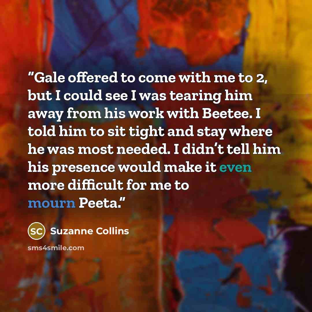 “Gale offered to come with me to 2, but I could see I was tearing him away from his work with Beetee. I told him to sit tight and stay where he was most needed. I didn’t tell him his presence would make it even more difficult for me to mourn Peeta.” quote by Suzanne Collins